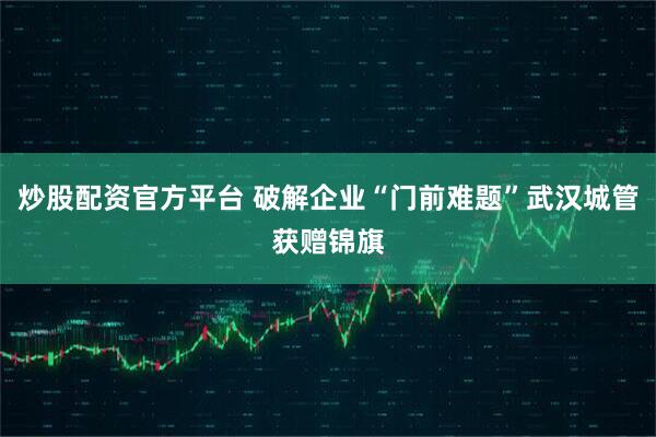 炒股配资官方平台 破解企业“门前难题”武汉城管获赠锦旗